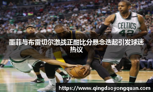 墨菲与布雷切尔激战正酣比分悬念迭起引发球迷热议