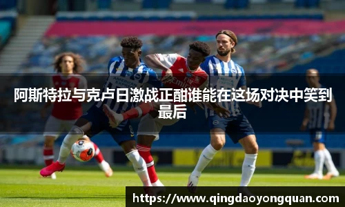 阿斯特拉与克卢日激战正酣谁能在这场对决中笑到最后